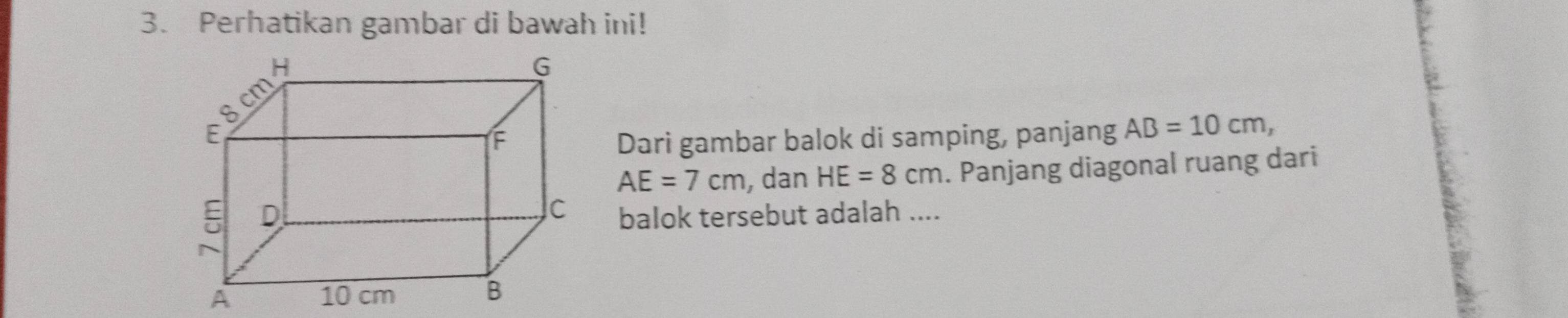 Perhatikan gambar di bawah ini! 
Dari gambar balok di samping, panjang AB=10cm,
AE=7cm , dan HE=8cm. Panjang diagonal ruang dari 
balok tersebut adalah ....