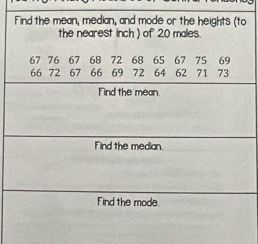 Find the mean, median, and mode or the heights (to 
the nearest inch ) of 20 males.
67 76 67 68 72 68 65 67 75 69
66 72 67 66 69 72 64 62 71 73
Find the mean. 
Find the median. 
Find the mode.