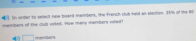 In order to select new board members, the French club held an election. 35% of the 80
members of the club voted. How many members voted? 
□ members