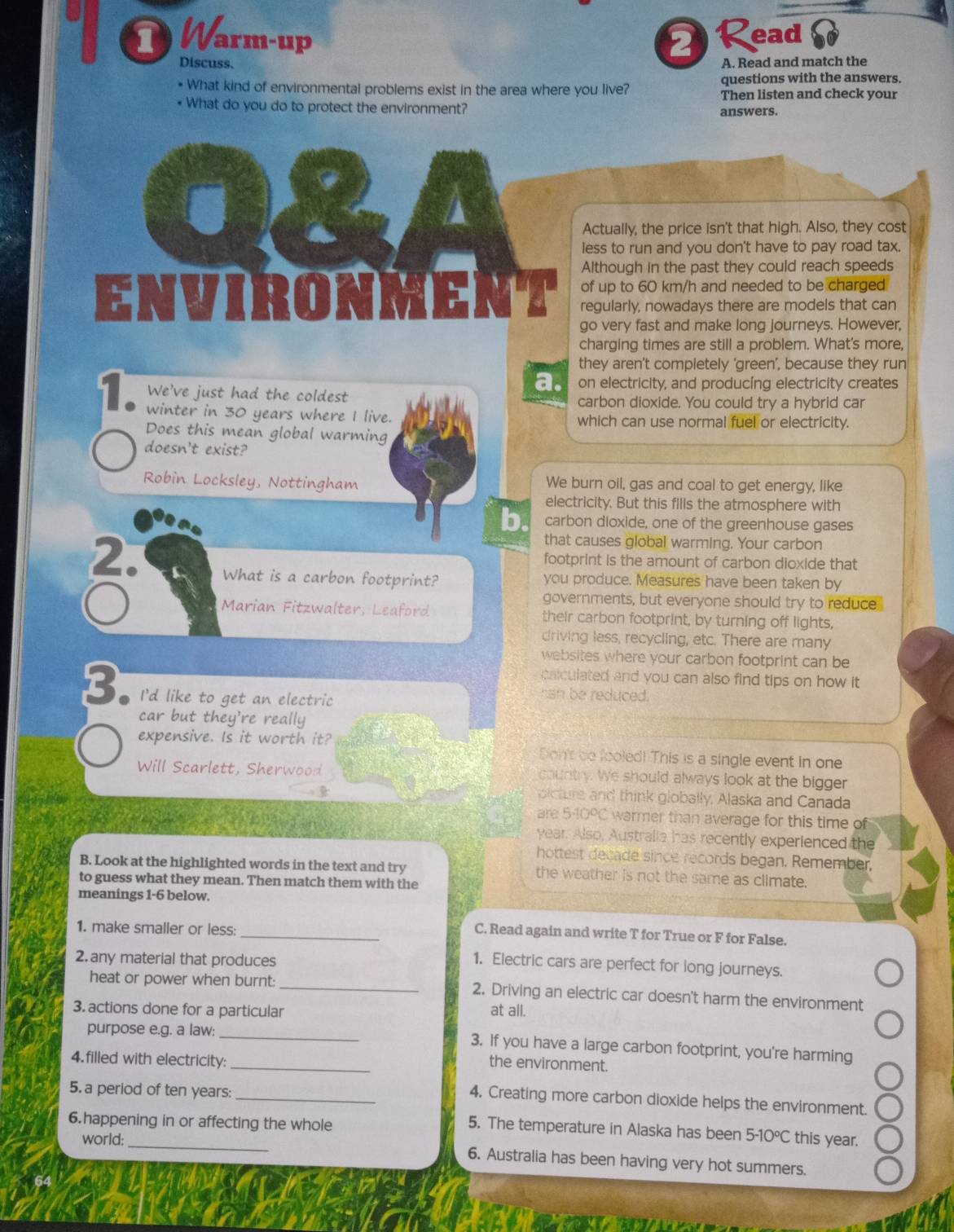 Warm-up 2 Read
Discuss. A. Read and match the
questions with the answers.
* What kind of environmental problems exist in the area where you live? Then listen and check your
• What do you do to protect the environment?
answers.
Actually, the price isn't that high. Also, they cost
less to run and you don't have to pay road tax.
Although in the past they could reach speeds
of up to 60 km/h and needed to be charged
ENVIRONMENT regularly, nowadays there are models that can
go very fast and make long journeys. However,
charging times are still a problem. What's more,
they aren't completely 'green', because they run
a. on electricity, and producing electricity creates
We've just had the coldest carbon dioxide. You could try a hybrid car
winter in 30 years where I live. which can use normal fuel or electricity.
Does this mean global warming
doesn't exist?
Robin Locksley, Nottingham We burn oil, gas and coal to get energy, like
electricity. But this fills the atmosphere with
b. carbon dioxide, one of the greenhouse gases
that causes global warming. Your carbon
footprint is the amount of carbon dioxide that
2. What is a carbon footprint? you produce. Measures have been taken by
governments, but everyone should try to reduce
Marian Fitzwalter, Leaford their carbon footprint, by turning off lights,
driving less, recycling, etc. There are many
websites where your carbon footprint can be
calculated and you can also find tips on how it 
3 I'd like to get an electric
can be reduced.
car but they're really
expensive. Is it worth it? Don't be fooled! This is a single event in one
Will Scarlett, Sherwood country. We should always look at the bigger
olcture and think globally, Alaska and Canada
are 5-109C warmer than average for this time of
year. Also, Australia has recently experienced the
hottest decade since records began. Remember.
B. Look at the highlighted words in the text and try the weather is not the same as climate.
to guess what they mean. Then match them with the
meanings 1-6 below.
1. make smaller or less:
_C. Read again and write T for True or F for False.
2. any material that produces
1. Electric cars are perfect for long journeys.
heat or power when burnt: _2. Driving an electric car doesn't harm the environment
3. actions done for a particular at all.
_
purpose e.g. a law: _3. If you have a large carbon footprint, you're harming
4.filled with electricity:
the environment.
5. a period of ten years:
_4. Creating more carbon dioxide helps the environment.
6.happening in or affecting the whole 5-10°C this year.
5. The temperature in Alaska has been
world: 6. Australia has been having very hot summers.