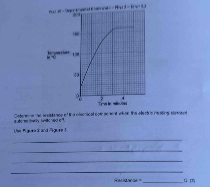 Year 10= * Departmental Homework = Phys overline z=18in3.2
Temperature
in°C
Determine the resistance of the electrical component when the electric heating element 
automatically switched off. 
Use Figure 2 and Figure 3. 
_ 
_ 
_ 
_ 
Resistance = _ Omega (2)