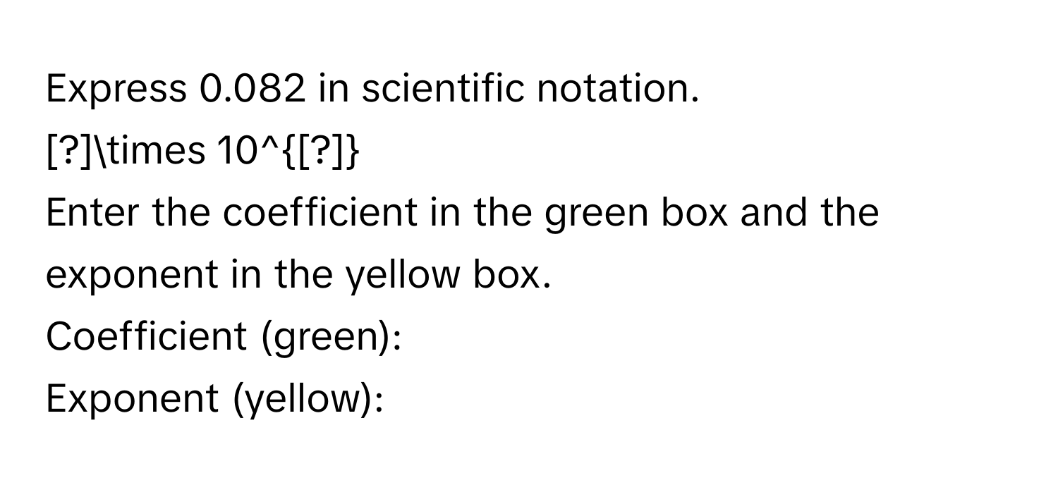 Express 0.082 in scientific notation. 
[?]* 10^([?]) 
Enter the coefficient in the green box and the exponent in the yellow box. 
Coefficient (green): 
Exponent (yellow):