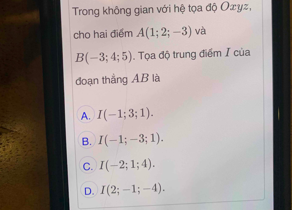 Trong không gian với hệ tọa độ Oxyz,
cho hai điểm A(1;2;-3) và
B(-3;4;5). Tọa độ trung điểm I của
đoạn thẳng AB là
A. I(-1;3;1).
B. I(-1;-3;1).
C. I(-2;1;4).
D. I(2;-1;-4).