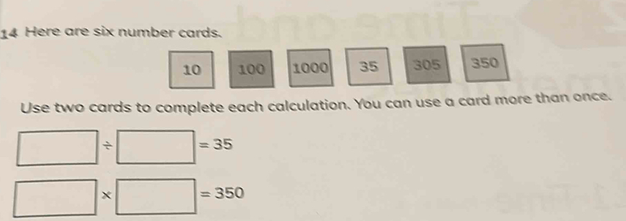 Here are six number cards.
10 100 1000 35 305 350
Use two cards to complete each calculation. You can use a card more than once.
□ / □ =35
□ * □ =350