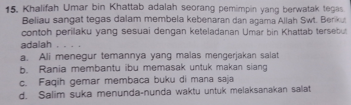 Khalifah Umar bin Khattab adalah seorang pemimpin yang berwatak tegas.
Beliau sangat tegas dalam membela kebenaran dan agama Allah Swt. Berikut
contoh perilaku yang sesuai dengan keteladanan Umar bin Khattab tersebut
adalah . . . .
a. Ali menegur temannya yang malas mengerjakan salat
b. Rania membantu ibu memasak untuk makan siang
c. Faqih gemar membaca buku di mana saja
d. Salim suka menunda-nunda waktu untuk melaksanakan salat