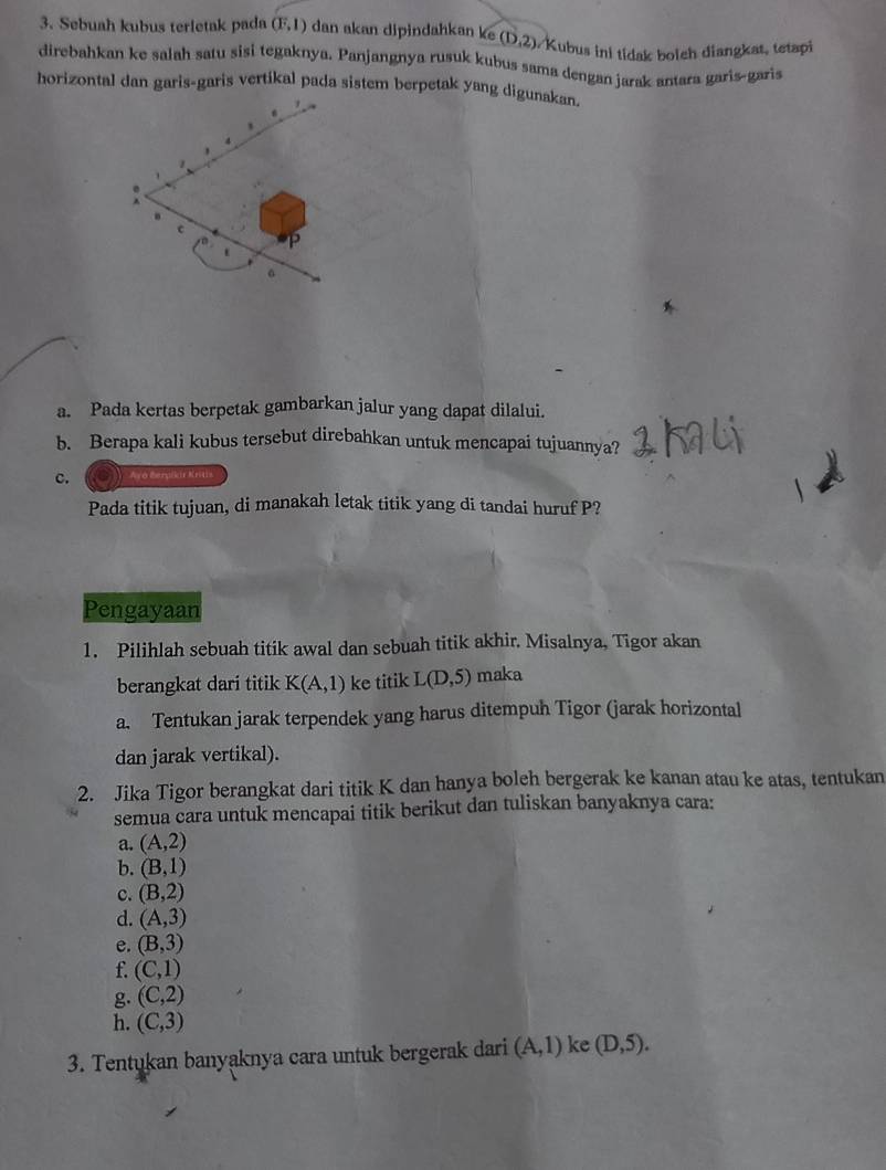 Sebuah kubus terletak pada (F,1) dan akan dipindahkan ke (D,2) Kubus ini tidak bolch diangkat, tetapi 
direbahkan ke salah satu sisi tegaknya. Panjangnya rusuk kubus sama dengan jarak antara garis-garis 
horizontal dan garis-garis vertikal pada sistem berpetak yang digunakan. 
a. Pada kertas berpetak gambarkan jalur yang dapat dilalui. 
b. Berapa kali kubus tersebut direbahkan untuk mencapai tujuannya? 
c. Ayo Berpikir Kritis 
Pada titik tujuan, di manakah letak titik yang di tandai huruf P? 
Pengayaan 
1. Pilihlah sebuah titik awal dan sebuah titik akhir. Misalnya, Tigor akan 
berangkat dari titik K(A,1) ke titik L(D,5) maka 
a. Tentukan jarak terpendek yang harus ditempuh Tigor (jarak horizontal 
dan jarak vertikal). 
2. Jika Tigor berangkat dari titik K dan hanya boleh bergerak ke kanan atau ke atas, tentukan 
semua cara untuk mencapai titik berikut dan tuliskan banyaknya cara: 
a. (A,2)
b. (B,1)
c. (B,2)
d. (A,3)
e. (B,3)
f (C,1)
g. (C,2)
h. (C,3)
3. Tentukan banyaknya cara untuk bergerak dari (A,1) ke (D,5).