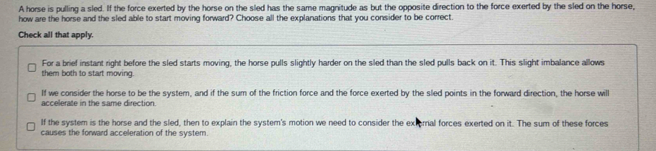 A horse is pulling a sled. If the force exerted by the horse on the sled has the same magnitude as but the opposite direction to the force exerted by the sled on the horse,
how are the horse and the sled able to start moving forward? Choose all the explanations that you consider to be correct.
Check all that apply.
For a brief instant right before the sled starts moving, the horse pulls slightly harder on the sled than the sled pulls back on it. This slight imbalance allows
them both to start moving.
If we consider the horse to be the system, and if the sum of the friction force and the force exerted by the sled points in the forward direction, the horse will
accelerate in the same direction.
If the system is the horse and the sled, then to explain the system's motion we need to consider the external forces exerted on it. The sum of these forces
causes the forward acceleration of the system.