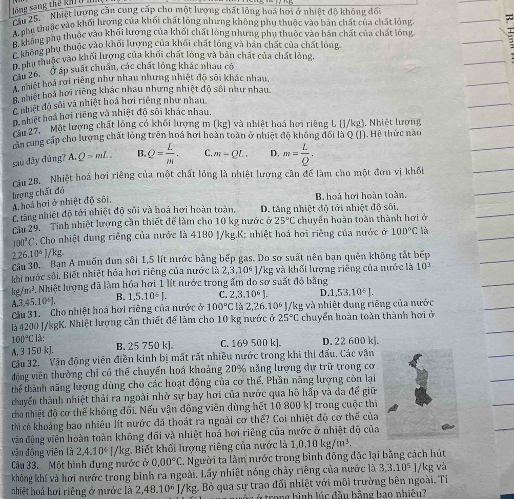 lồng sang thể kh  0 
Cầu 25.  Nhiệt lượng cần cung cấp cho một lượng chất lỏng hoá hơi ở nhiệt độ không đối
A. phụ thuộc vào khối lượng của khối chất lỏng nhưng không phụ thuộc vào bản chất của chất lỏng.
B. không phụ thuộc vào khối lượng của khối chất lỏng nhưng phụ thuộc vào bản chất của chất lỏng
C. không phụ thuộc vào khối lượng của khối chất lỏng và bản chất của chất lỏng.
D. phụ thuộc vào khối lượng của khối chất lỏng và bản chất của chất lỏng.
Câu 26. Ở áp suất chuẩn, các chất lỏng khác nhau có
A. nhiệt hoá rơi riêng như nhau nhưng nhiệt độ sôi khác nhau.
B. nhiệt hoá hơi riêng khác nhau nhưng nhiệt độ sôi như nhau.
C. nhiệt độ sôi và nhiệt hoá hơi riêng như nhau.
D. nhiệt hoá hơi riêng và nhiệt độ sôi khác nhau.
Câu 27. Một lượng chất lỏng có khối lượng m (kg) và nhiệt hoá hơi riêng L (J/kg). Nhiệt lượng
cần cung cấp cho lượng chất lỏng trên hoá hơi hoàn toàn ở nhiệt độ không đối là Q (J). Hệ thức nào
sau đây đúng? A.Q=mL. B. Q= L/m . C. m=QL. D. m= L/Q .
Câu 28. Nhiệt hoá hơi riêng của một chất lỏng là nhiệt lượng cần để làm cho một đơn vị khối
lượng chất đó
A. hoá hơi ở nhiệt độ sôi.
B hoá hơi hoàn toàn.
C. tăng nhiệt độ tới nhiệt độ sôi và hoá hơi hoàn toàn. D. tăng nhiệt độ tới nhiệt độ sôi.
Câu 29. Tính nhiệt lượng cần thiết để làm cho 10 kg nước ở 25°C chuyển hoàn toàn thành hơi ở
100°C. Cho nhiệt dung riêng của nước là 4180 J/kg.K; nhiệt hoá hơi riêng của nước ở 100°C là
2,26.10^6J /kg.
Câu 30. Bạn A muốn đun sôi 1,5 lít nước bằng bếp gas. Do sơ suất nên bạn quên không tắt bếp
khi nước sôi. Biết nhiệt hóa hơi riêng của nước là 2,3.10^6 * J/kg và khối lượng riêng của nước là 10^3
kg/m^3. Nhiệt lượng đã làm hóa hơi 1 lít nước trong ấm do sơ suất đó bằng
A.3,45.10⁶J. B. 1,5.10^6J. C. 2,3.1 0^6 J. D. 1,53.10^6J.
Câu 31. Cho nhiệt hoá hơi riêng của nước ở 100°C là 2,26.10° J/kg và nhiệt dung riêng của nước
là 4200 J/kgK. Nhiệt lượng cần thiết để làm cho 10 kg nước ở 25°C chuyển hoàn toàn thành hơi ở
100°C là:
A. 3 150 kJ. B. 25 750 kJ. C. 169 500 kJ. D. 22 600 kJ.
Câu 32. Vận động viên điền kinh bị mất rất nhiều nước trong khi thi đấu. Các vận
động viên thường chỉ có thể chuyển hoá khoảng 20% năng lượng dự trữ trong cơ
thể thành năng lượng dùng cho các hoạt động của cơ thể. Phần năng lượng còn lại
chuyển thành nhiệt thải ra ngoài nhờ sự bay hơi của nước qua hô hấp và da để giữ
cho nhiệt độ cơ thể không đổi. Nếu vận động viên dùng hết 10 800 kJ trong cuộc thi
thì có khoảng bao nhiêu lít nước đã thoát ra ngoài cơ thể? Coi nhiệt độ cơ thể của
vận động viên hoàn toàn không đối và nhiệt hoá hơi riêng của nước ở nhiệt độ của
vận động viên là 2,4.10^6J/kg :. Biết khối lượng riêng của nước là 1,0.10kg/m^3.
Câu 33. Một bình đựng nước ở 0,00°C C. Người ta làm nước trong bình đông đặc lại bằng cách hút
không khí và hơi nước trong bình ra ngoài. Lấy nhiệt nóng chảy riêng của nước là 3,3.10^5J, /kg và
nhiệt hoá hơi riêng ở nước là 2,48.10° J/kg. Bỏ qua sự trao đổi nhiệt với môi trường bên ngoài. Tỉ
trong bình lúc đầu bằng bao nhiêu?