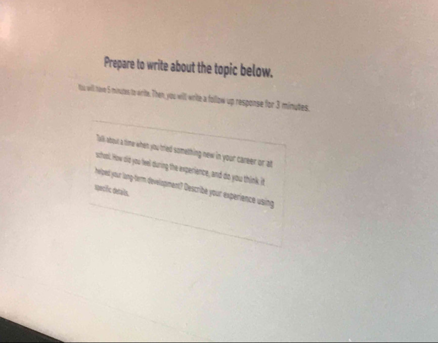 Prepare to write about the topic below. 
Yas will have 5 minutes to virite. Then, you will write a follaw up response for 3 minutes. 
Talk about a time when you tred something new in your career or at 
school. How did you feel during the experience, and do you think it 
helped your long-term development? Describe your experience using 
specic detals.