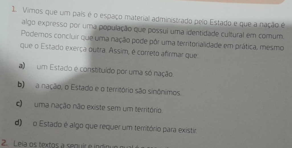 Vimos que um país é o espaço material administrado pelo Estado e que a nação é
algo expresso por uma população que possui uma identidade cultural em comum.
Podemos concluir que uma nação pode pôr uma territorialidade em prática, mesmo
que o Estado exerça outra. Assim, é correto afirmar que:
a) um Estado é constituído por uma só nação.
b) a nação, o Estado e o território são sinônimos.
c) uma nação não existe sem um território.
d) o Estado é algo que requer um território para existir.
2. Leia os textos a sequir e indique