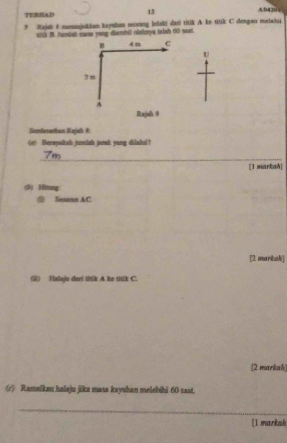 TERHAD 
12 
A042or 
9 Rajub & monmjukkan kayuhan secrang lelaki dari titik A ke titik C dengan melalui 
wth B. Auish saee yang diambil olohnya talsh 60 saat. 
B 4m C 
U
3m
A 
Rajah 8 
Bemlasarkan Rajah 8: 
(#) Berapakah jumlsh janak yung dilahui? 
_
7m
[1 markah] 
(8) Hitung: 
③ Sesaran AC
[2 markah] 
(ii) Falaju dari titik A ke titik C. 
[2 markah] 
(c) Ramalkan halaju jika masa kayuhan melebihi 60 saat. 
_ 
[l markah