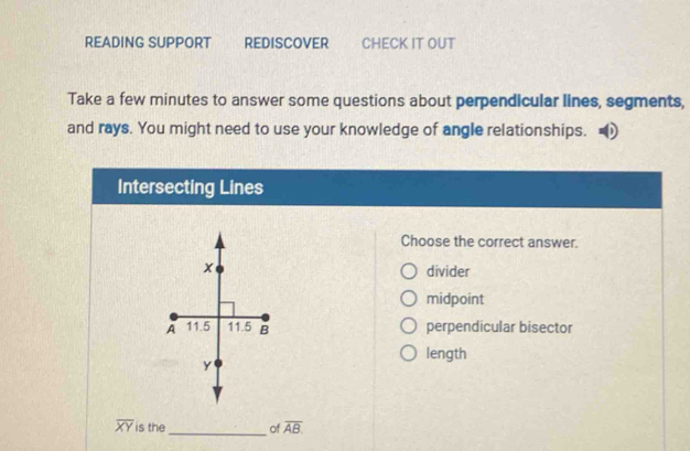 READING SUPPORT REDISCOVER CHECK IT OUT
Take a few minutes to answer some questions about perpendicular lines, segments,
and rays. You might need to use your knowledge of angle relationships.
Intersecting Lines
Choose the correct answer.
divider
midpoint
perpendicular bisector
length
_
overline XY is the of overline AB