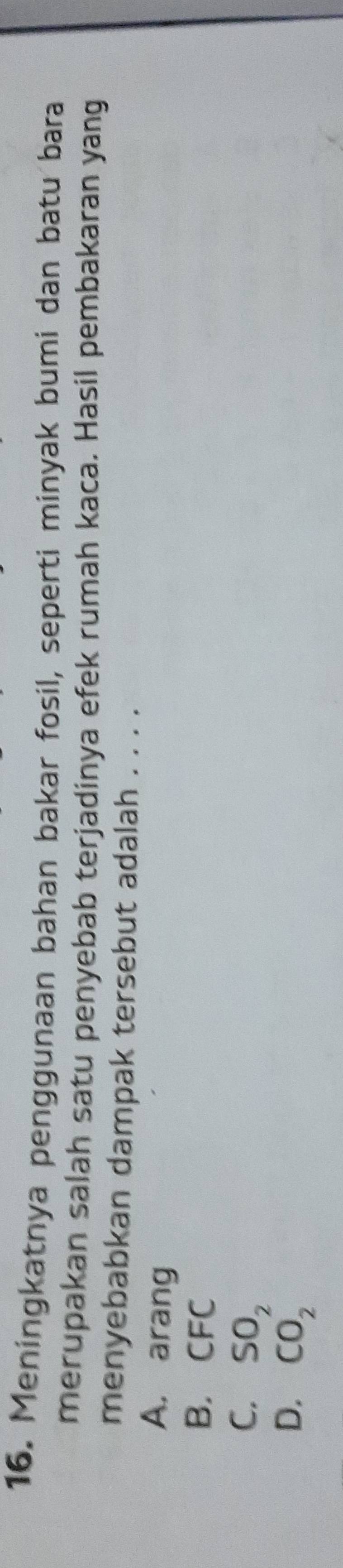 Meningkatnya penggunaan bahan bakar fosil, seperti minyak bumi dan batu bara
merupakan salah satu penyebab terjadinya efek rumah kaca. Hasil pembakaran yang
menyebabkan dampak tersebut adalah . . . .
A. arang
B. CFC
C. SO_2
D. CO_2