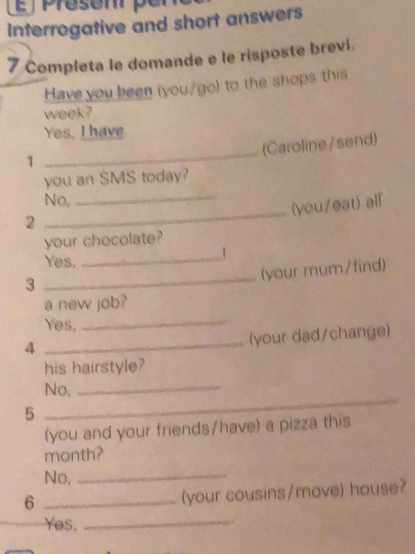 ∫ Présenr pé
Interrogative and short answers
7 Completa le domande e le risposte brevi.
Have you been (you/go) to the shops this
week?
Yes, I have
_
(Caroline/send)
1
you an SMS today?
_
No,
_(you/eat) all
2
your chocolate?
Yes,
_|
(your mum/find)
3
_
_
a new job?
Yes,
4
_(your dad/change)
his hairstyle?
No,_
5
_
(you and your friends/have) a pizza this
month?
No,_
_6
(your cousins/move) house?
Yes,_