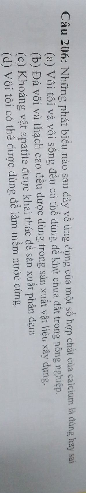 Những phát biểu nào sau đây về ứng dụng của một số hợp chất của calcium là đúng hay sai
(a) Vôi tôi và vôi sống đều có thể dùng để khử chua đất trong nông nghiệp.
(b) Đá vôi và thạch cao đều được dùng trong sản xuất vật liệu xây dựng.
(c) Khoáng vật apatite được khai thác để sản xuất phân đạm
(d) Vôi tôi có thể được dùng để làm mềm nước cứng.
