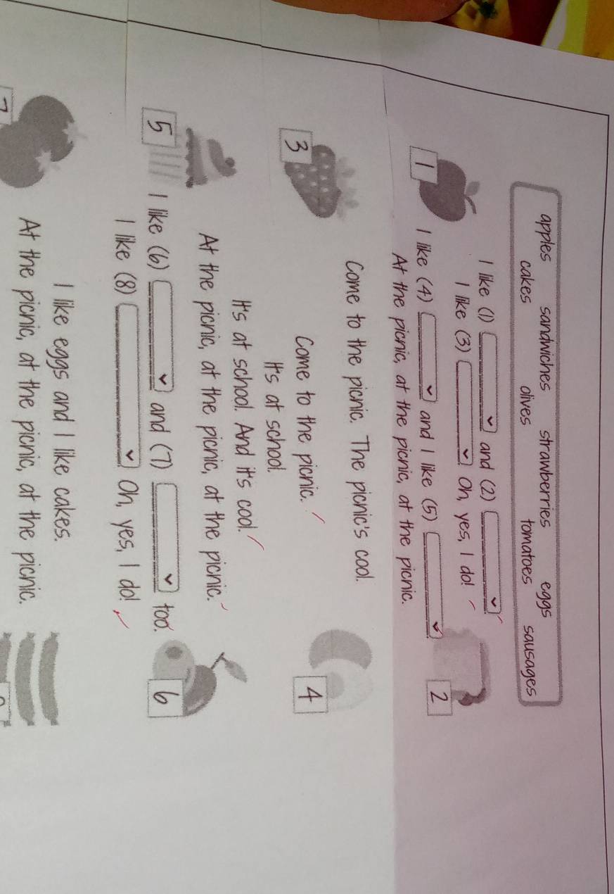 apples sandwiches strawberries eggs
cakes olives tomatoes sausages
I like (1) and (2)
I like (3) Oh, yes, I do!
I like (4) and I like (5)
7
At the picnic, at the picnic, at the picnic.
Come to the picnic. The picnic's cool.
Come to the picnic. 4
It's at school.
It's at school. And it's cool.
At the picnic, at the picnic, at the picnic.
5 I like (6) and (7) 1 too.
l like (8) Oh, yes, I do!
I like eggs and I like cakes.
At the picnic, at the picnic, at the picnic.