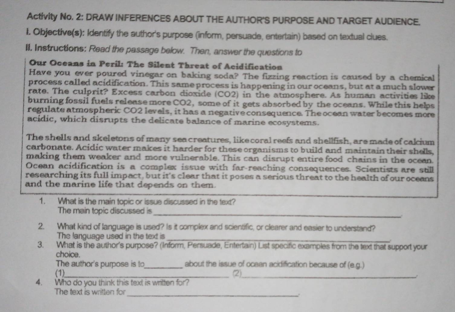 Activity No. 2: DRAW INFERENCES ABOUT THE AUTHOR'S PURPOSE AND TARGET AUDIENCE. 
I. Objective(s): Identify the author's purpose (inform, persuade, entertain) based on textual clues. 
II. Instructions: Read the passage below. Then, answer the questions to 
Our Oceans in Peril: The Silent Threat of Acidification 
Have you ever poured vinegar on baking soda? The fizzing reaction is caused by a chemical 
process called acidification. This same process is happening in our oceans, but at a much slower 
rate. The culprit? Excess carbon dioxide (CO2) in the atmosphere. As human activities like 
burning fossil fuels release more CO2, some of it gets absorbed by the oceans. While this helps 
regulate atmospheric CO2 levels, it has a negative consequence. The ocean water becomes more 
acidic, which disrupts the delicate balance of marine ecosystems. 
The shells and skeletons of many sea creatures, like coral reefs and shellfish, are made of calcium 
carbonate. Acidic water makes it harder for these organisms to build and maintain their shells, 
making them weaker and more vulnerable. This can disrupt entire food chains in the ocean. 
Ocean acidification is a complex issue with far-reaching consequences. Scientists are still 
researching its full impact, but it's clear that it poses a serious threat to the health of our oceans 
and the marine life that depends on them. 
1. What is the main topic or issue discussed in the text? 
_ 
The main topic discussed is 
2. What kind of language is used? Is it complex and scientific, or clearer and easier to understand? 
The language used in the text is 
_ 
3. What is the author's purpose? (Inform, Persuade, Entertain) List specific examples from the text that support your 
choice. 
The author's purpose is to_ about the issue of ocean acidification because of (e.g.) 
(1)_ (2)_ 
: 
4. Who do you think this text is written for? 
The text is written for 
_: