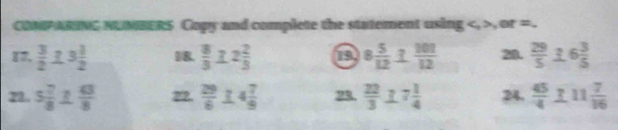 COMPARING NUMBERS Copy and complete the statement using S , er= . 
17.  3/2  R 3 1/2  18.  8/3  2 2/3  19 8 5/12  1 101/12  28.  29/5  16 3/5 
22. 5 7/8   63/8  22.  29/6  4 7/9  ?  22/3  7 1/4  24.  45/4  frac711 7/16 