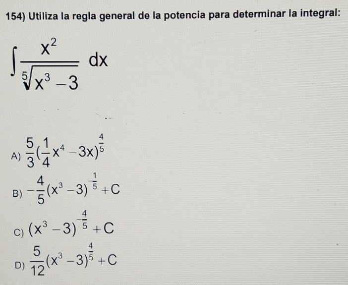 Utiliza la regla general de la potencia para determinar la integral:
∈t  x^2/sqrt[5](x^3-3) dx
A)  5/3 ( 1/4 x^4-3x)^ 4/5 
B) - 4/5 (x^3-3)^- 1/5 +C
C) (x^3-3)^- 4/5 +C
D)  5/12 (x^3-3)^ 4/5 +C