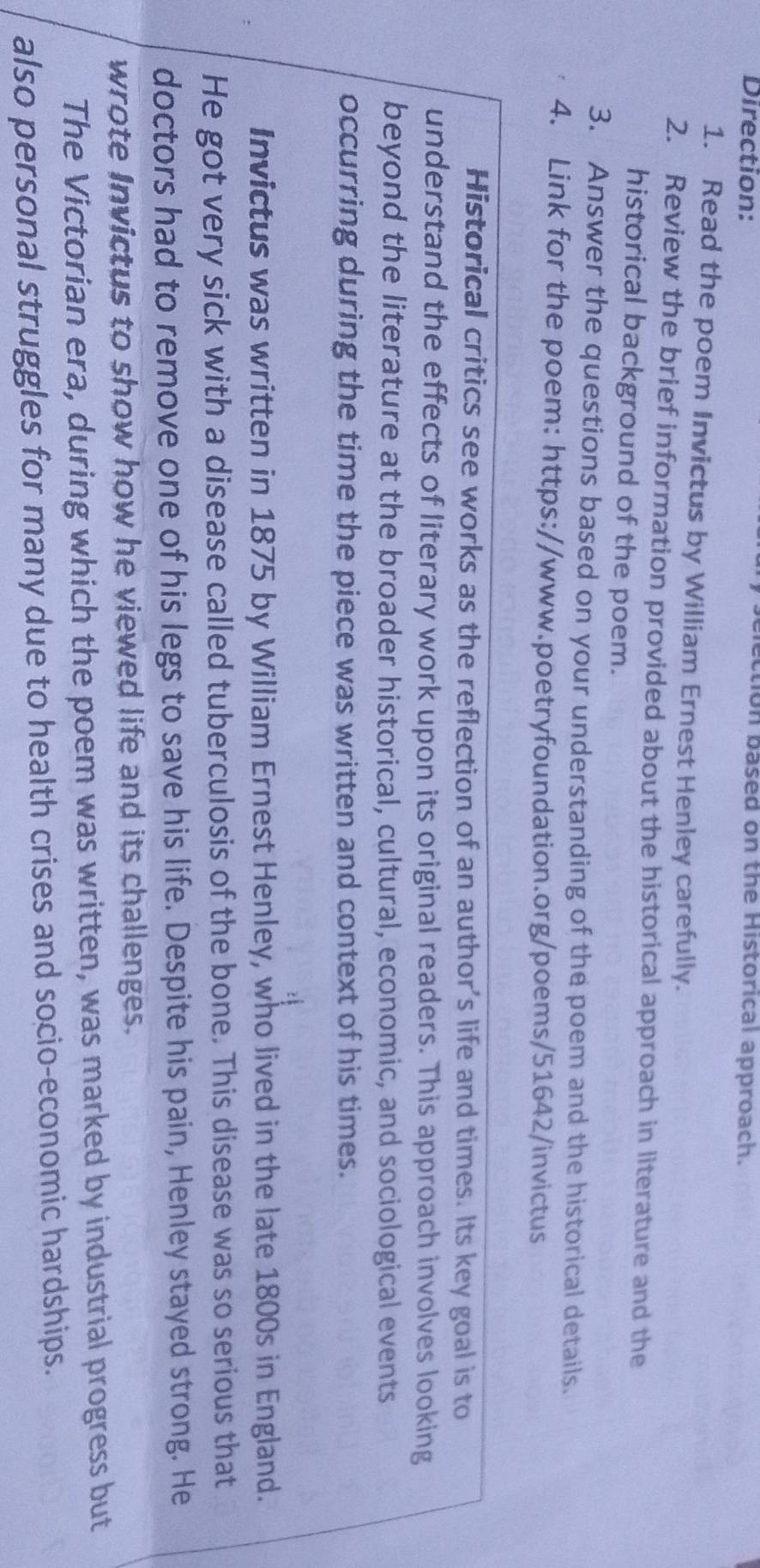 Direction: 
ction based on the Historical approach. 
1. Read the poem Invictus by William Ernest Henley carefully. 
2. Review the brief information provided about the historical approach in literature and the 
historical background of the poem. 
3. Answer the questions based on your understanding of the poem and the historical details. 
4. Link for the poem: https://www.poetryfoundation.org/poems/51642/invictus 
Historical critics see works as the reflection of an author's life and times. Its key goal is to 
understand the effects of literary work upon its original readers. This approach involves looking 
beyond the literature at the broader historical, cultural, economic, and sociological events 
occurring during the time the piece was written and context of his times. 
Invictus was written in 1875 by William Ernest Henley, who lived in the late 1800s in England. 
He got very sick with a disease called tuberculosis of the bone. This disease was so serious that 
doctors had to remove one of his legs to save his life. Despite his pain, Henley stayed strong. He 
wrote Invictus to show how he viewed life and its challenges. 
The Victorian era, during which the poem was written, was marked by industrial progress but 
also personal struggles for many due to health crises and socio-economic hardships.