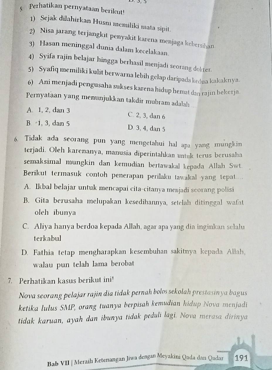 5, 5
5 Perhatikan pernyataan berikut!
1) Sejak dilahirkan Husni memiliki mata sipit.
2) Nisa jarang terjangkıt penyakit karena menjaga kebersihan
3) Hasan meninggal dunia dalam kecelakaan.
4) Syifa rajin belajar hingga berhasil menjadi seorang dokter.
5) Syafiq memiliki kulit berwarna lebih gelap daripada kedua kakaknya.
6) Ani menjadi pengusaha sukses karena hidup hemat dan rajin bekerja.
Pernyataan yang menunjukkan takdir mubram adalah ..
A. 1, 2, dan 3 C. 2, 3, dan 6
B 1, 3, dan 5 D 3, 4, dan 5
6. Tidak ada seorang pun yang mengetahui hal apa yang mungkin
terjadi. Oleh karenanya, manusia diperintahkan untuk terus berusaha
semaksimal mungkin dan kemudian bertawakal kepada Allah Swt.
Berikut termasuk contoh penerapan perilaku tawakal yang tepat .
A. Ikbal belajar untuk mencapai cita-citanya menjadi seorang polisi
B. Gita berusaha melupakan kesedihannya, setelah ditinggal wafat
oleh ibunya
C. Aliya hanya berdoa kepada Allah, agar apa yang dia inginkan selalu
terkabul
D. Fathia tetap mengharapkan kesembuhan sakitnya kepada Allah,
walau pun telah lama berobat
7. Perhatikan kasus berikut ini!
Nova seorang pelajar rajin dia tidak pernah bolos sekolah prestasinya bagus
ketika lulus SMP, orang tuanya berpisah kemudian hidup Nova menjadi
tidak karuan, ayah dan ibunya tidak peduli lagi. Nova merasa dirinya
Bab VII | Meraih Ketenangan Jiwa dengan Meyakini Qada dan Qadar 191