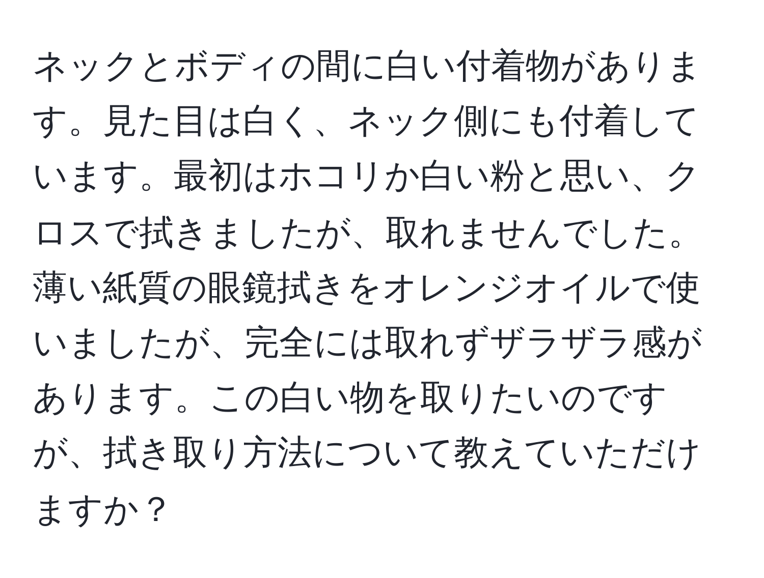 ネックとボディの間に白い付着物があります。見た目は白く、ネック側にも付着しています。最初はホコリか白い粉と思い、クロスで拭きましたが、取れませんでした。薄い紙質の眼鏡拭きをオレンジオイルで使いましたが、完全には取れずザラザラ感があります。この白い物を取りたいのですが、拭き取り方法について教えていただけますか？