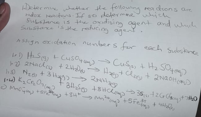 1Determine whether the following readtions are 
redox reactions. If so defermne wch 
substance is the oxadising agent and which 
Substance is the reducing agent. 
Assign oxidaton numbers for each subsience 
LD 
1022 H_2S(g)+CuSO_4(aq)to CuS_(s)+H_2SO_4(aq)
1. 3 
(.4) N_2O_7+3H_2(g)to 2NH_3(g) 2NaCl(Cl_2)+2H_2O_2)to H_2(g)+Cl_2(g)+2NaOH_(aq)
K_2Cr_2O_7(aq)+3H_2SO_3+8HCl(aq)to 3S_(s)+2CrCl_3(aq)+7H_2O
MO^-_4(aq)+5Fe^(2+)(aq)+8H^+to Mn^(2+)(aq)+5Fe^(3+)(aq)+4H_(aq)