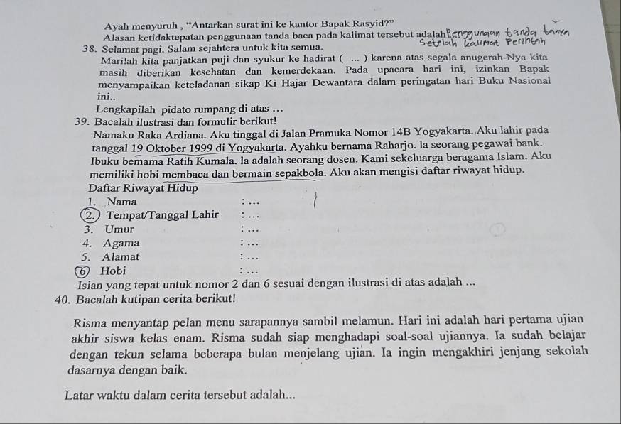 Ayah menyuruh , “Antarkan surat ini ke kantor Bapak Rasyid?”
Alasan ketidaktepatan penggunaan tanda baca pada kalimat tersebut adalah
38. Selamat pagi. Salam sejahtera untuk kita semua.
Mari!ah kita panjatkan puji dan syukur ke hadirat ( ... ) karena atas segala anugerah-Nya kita
masih diberikan kesehatan dan kemerdekaan. Pada upacara hari ini, izinkan Bapak
menyampaikan keteladanan sikap Ki Hajar Dewantara dalam peringatan hari Buku Nasional
ini..
Lengkapilah pidato rumpang di atas …
39. Bacalah ilustrasi dan formulir berikut!
Namaku Raka Ardiana. Aku tinggal di Jalan Pramuka Nomor 14B Yogyakarta. Aku lahir pada
tanggal 19 Oktober 1999 di Yogyakarta. Ayahku bernama Raharjo. la seorang pegawai bank.
Ibuku bemama Ratih Kumala. la adalah seorang dosen. Kami sekeluarga beragama Islam. Aku
memiliki hobi membaca dan bermain sepakbola. Aku akan mengisi daftar riwayat hidup.
Daftar Riwayat Hidup
1. Nama
2. Tempat/Tanggal Lahir
3. Umur
4. Agama
5. Alamat
6) Hobi
Isian yang tepat untuk nomor 2 dan 6 sesuai dengan ilustrasi di atas adalah ...
40. Bacalah kutipan cerita berikut!
Risma menyantap pelan menu sarapannya sambil melamun. Hari ini adalah hari pertama ujian
akhir siswa kelas enam. Risma sudah siap menghadapi soal-soal ujiannya. Ia sudah belajar
dengan tekun selama beberapa bulan menjelang ujian. Ia ingin mengakhiri jenjang sekolah
dasarnya dengan baik.
Latar waktu dalam cerita tersebut adalah...