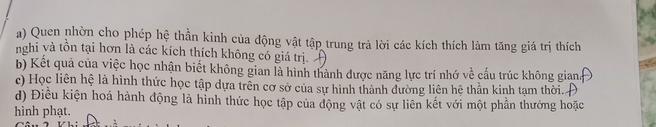 Quen nhờn cho phép hệ thần kinh của động vật tập trung trả lời các kích thích làm tăng giá trị thích 
nghi và tồn tại hơn là các kích thích không có giá trị 
b) Kết quả của việc học nhận biết không gian là hình thành được năng lực trí nhớ về cấu trúc không gian 
c) Học liên hệ là hình thức học tập dựa trên cơ sở của sự hình thành đường liên hệ thần kinh tạm thời. 
d) Điều kiện hoá hành động là hình thức học tập của động vật có sự liên kết với một phần thưởng hoặc 
hình phạt.