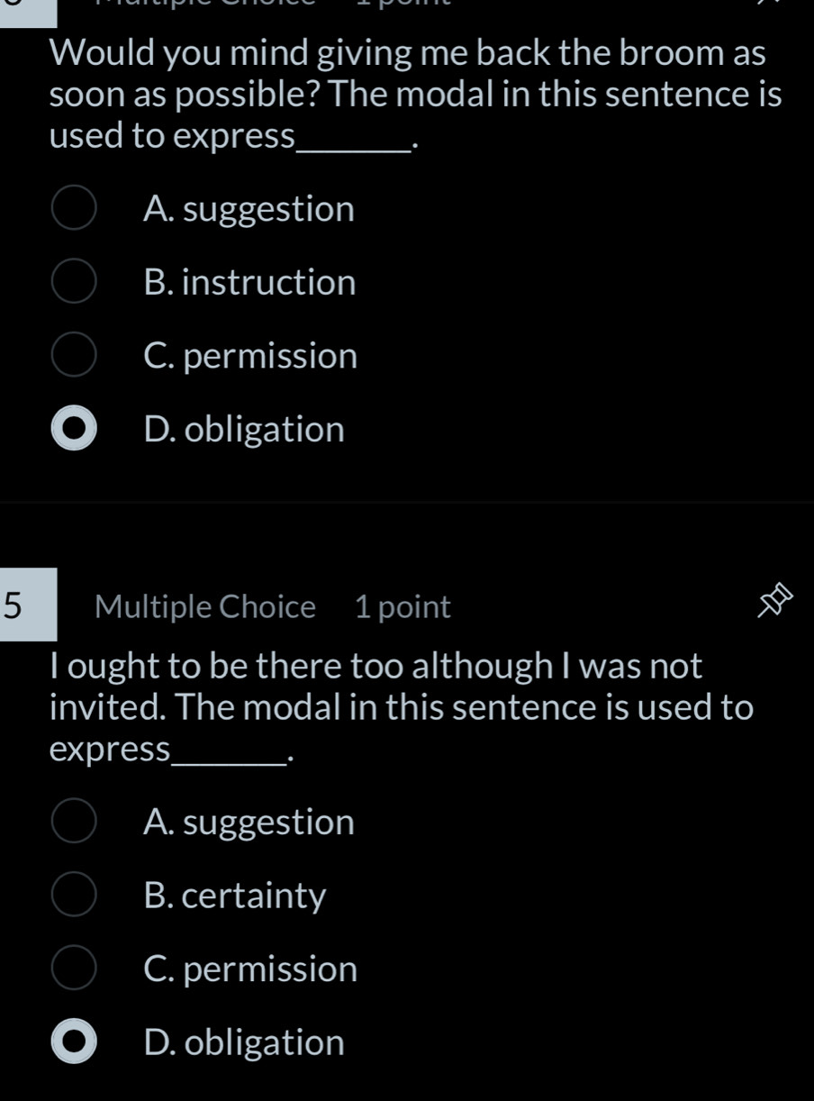 Would you mind giving me back the broom as
soon as possible? The modal in this sentence is
used to express_
.
A. suggestion
B. instruction
C. permission
D. obligation
5 Multiple Choice 1 point
I ought to be there too although I was not
invited. The modal in this sentence is used to
express_
.
A. suggestion
B. certainty
C. permission
D. obligation