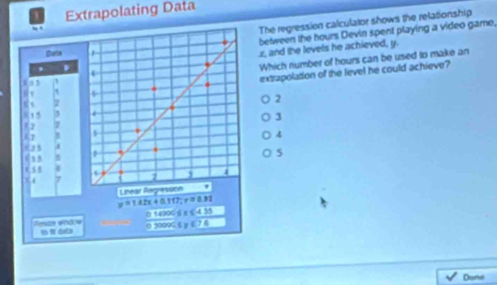 Extrapolating Data
The regression calculator shows the relationship
between the hours Devin spent playing a video game,
x, and the levels he achieved, y.
Which number of hours can be used to make an
extrapolation of the level he could achieve?
2
3
5
7
Litear Regresson
0 1490 5
Sesas ehâce 0 20099 5 y í
Done