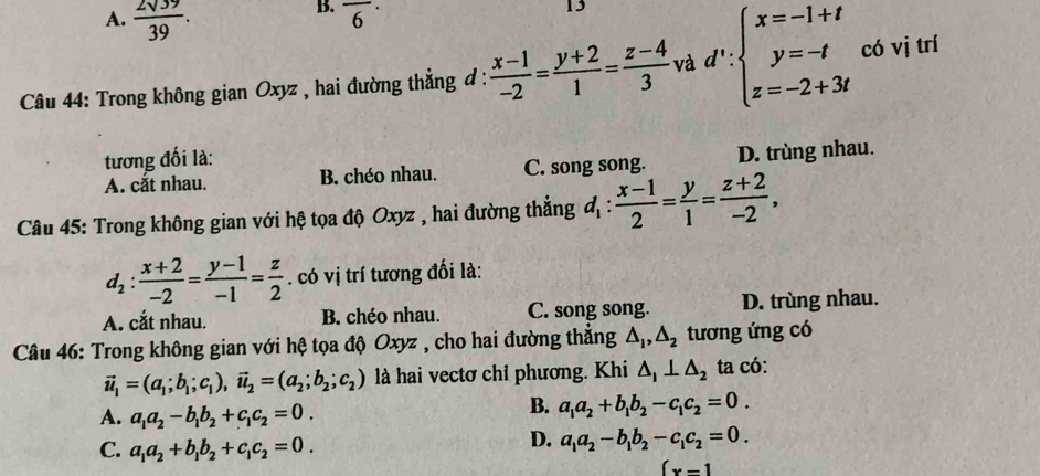 A.  2sqrt(39)/39 .
B. overline 6^((·)
13
*  Câu 44: Trong không gian Oxyz , hai đường thẳng đ : frac x-1)-2= (y+2)/1 = (z-4)/3  và d':beginarrayl x=-1+t y=-t z=-2+3tendarray. có vị trí
tương đối là:
A. cắt nhau. B. chéo nhau. C. song song. D. trùng nhau.
Câu 45: Trong không gian với hệ tọa độ Oxyz , hai đường thẳng d_1: (x-1)/2 = y/1 = (z+2)/-2 ,
d_2: (x+2)/-2 = (y-1)/-1 = z/2 . có vị trí tương đối là:
A. cắt nhau. B. chéo nhau. C. song song. D. trùng nhau.
Câu 46: Trong không gian với hệ tọa độ Oxyz , cho hai đường thẳng △ _1,△ _2 tương ứng có
vector u_1=(a_1;b_1;c_1),vector u_2=(a_2;b_2;c_2) là hai vectơ chỉ phương. Khi △ _1⊥ △ _2 ta có:
A. a_1a_2-b_1b_2+c_1c_2=0.
B. a_1a_2+b_1b_2-c_1c_2=0.
C. a_1a_2+b_1b_2+c_1c_2=0.
D. a_1a_2-b_1b_2-c_1c_2=0.
(x-1