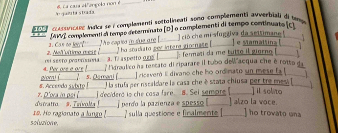 La casa all'angolo non è_ 
in questa strada. 
106 LAsIFICARE Indica se i complementi sottolineati sono complementi avverbiali di tem 
[AVV], complementi di tempo determinato [D] o complementi di tempo continuato [C]. 
1. Con te leri [] ho capito in due ore [__ ] ciò che mi sfuggiva da settimane[ 
2. Nell´ultimo mese [ ] ho studiato per intere giornate e stamattina 【 ] 
mi sento prontissima. 3. Ti aspetto oggi [_ ]: fermati da me tutto il giorno [ 
4. Per ore e ore [ ] l'idraulico ha tentato di riparare il tubo dell'acqua che è rotto da 
giorni [ ] ]. 5. Domani [ _ ] riceverò il divano che ho ordinato un mese fa [ 
6. Accendo subito [_ ] la stufa per riscaldare la casa che è stata chiusa per tre mesi [ 1 
7. D’ora in poi [ ] deciderò io che cosa fare. 8. Sei sempre [ ] il solito 
distratto. 9. Talvolta [ ] perdo la pazienza e spesso [___] alzo la voce. 
10. Ho ragionato a lungo [ ) sulla questione e finalmente [ ] ho trovato una 
soluzione.