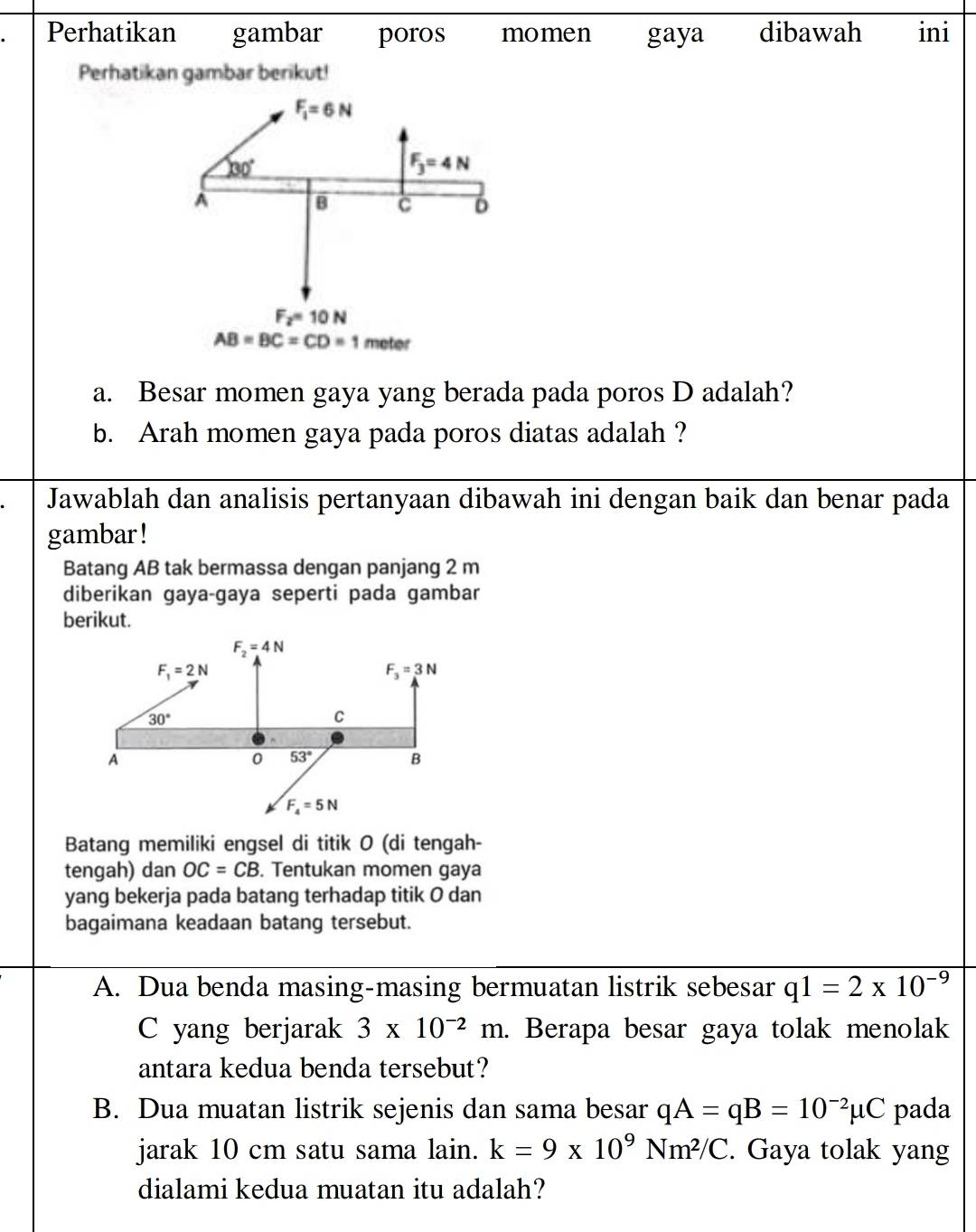 Perhatikan gambar poros momen gaya dibawah ini
Perhatikan gambar berikut!
a. Besar momen gaya yang berada pada poros D adalah?
b. Arah momen gaya pada poros diatas adalah ?
Jawablah dan analisis pertanyaan dibawah ini dengan baik dan benar pada
gambar !
Batang AB tak bermassa dengan panjang 2 m
diberikan gaya-gaya seperti pada gambar
berikut.
Batang memiliki engsel di titik 0 (di tengah-
tengah) dan OC=CB. Tentukan momen gaya
yang bekerja pada batang terhadap titik O dan
bagaimana keadaan batang tersebut.
A. Dua benda masing-masing bermuatan listrik sebesar q1=2* 10^(-9)
C yang berjarak 3* 10^(-2)m. Berapa besar gaya tolak menolak
antara kedua benda tersebut?
B. Dua muatan listrik sejenis dan sama besar qA=qB=10^(-2)mu C pada
jarak 10 cm satu sama lain. k=9* 10^9Nm^2/C. Gaya tolak yang
dialami kedua muatan itu adalah?