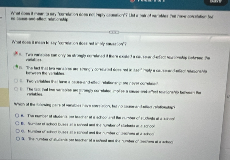 gave
What does it mean to say "correlation does not imply causation"? List a pair of variables that have correlation but
no cause-and-effect relationship.
What does it mean to say "correlation does not imply causation”?
A. Two variables can only be strongly correlated if there existed a cause-and-effect relationship between the
variables.
B. The fact that two variables are strongly correlated does not in itself imply a cause-and-effect relationship
between the variables.
C. Two variables that have a cause-and-effect relationship are never correlated.
D. The fact that two variables are strongly correlated implies a cause-and-effect relationship between the
variables.
Which of the following pairs of variables have correlation, but no cause-and-effect relationship?
A. The number of students per teacher at a school and the number of students at a school
B. Number of school buses at a school and the number of students at a school
C. Number of school buses at a school and the number of teachers at a school
D. The number of students per teacher at a school and the number of teachers at a school