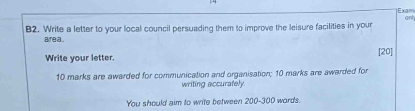 Exami 
anly 
B2. Write a letter to your local council persuading them to improve the leisure facilities in your 
area. 
[20] 
Write your letter. 
10 marks are awarded for communication and organisation; 10 marks are awarded for 
writing accurately. 
You should aim to write between 200-300 words.