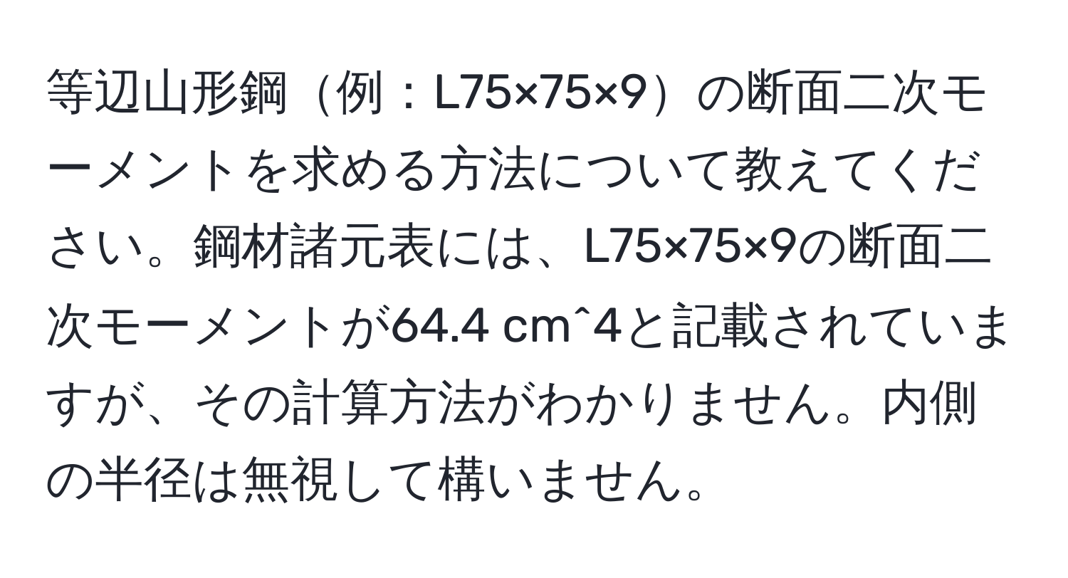 等辺山形鋼例：L75×75×9の断面二次モーメントを求める方法について教えてください。鋼材諸元表には、L75×75×9の断面二次モーメントが64.4 cm^4と記載されていますが、その計算方法がわかりません。内側の半径は無視して構いません。