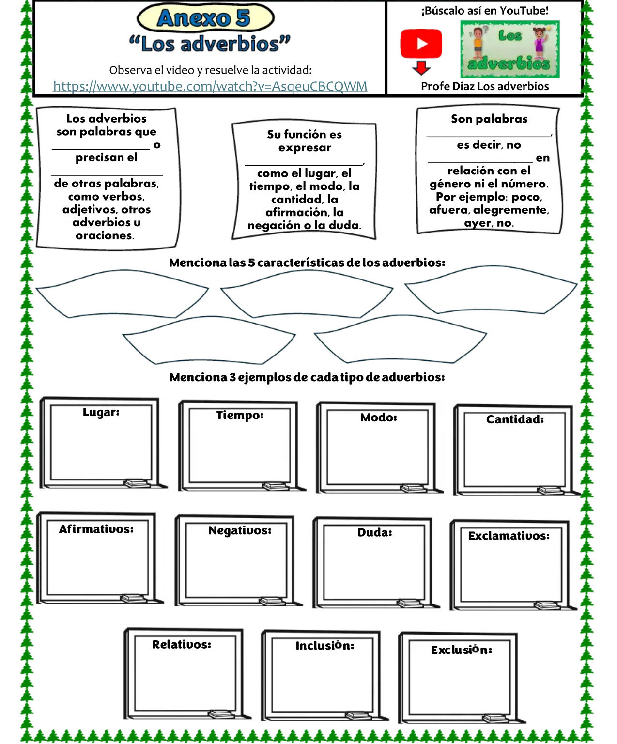 Anexo 5 
;Búscalo así en YouTube! 
“Los adverbios” 
Los 
Observa el video y resuelve la actividad: 
https://www.youtube.com/watch?v=AsqeuCBCQWM Profe Diaz Los adverbios 
Los adverbios Son palabras 
son palabras que Su función es_ 
_ 
expresar 
es decir, no 
precisan el 
_ 
_en 
_ 
como el lugar, el relación con el 
de otras palabras, tiempo, el modo, la género ni el número. 
como verbos, Por ejemplo: poco, 
cantidad, la 
adjetivos, otros afirmación, la afuera, alegremente, 
adverbios υ 
negación o la duda. ayer, no. 
oraciones. 
Lugar: Tiempo: Modo: Cantidad: 
Afirmativos: Negativos: Duda: 
Exclamativos: 
Relativos: Inclusión: Exclu sió n :