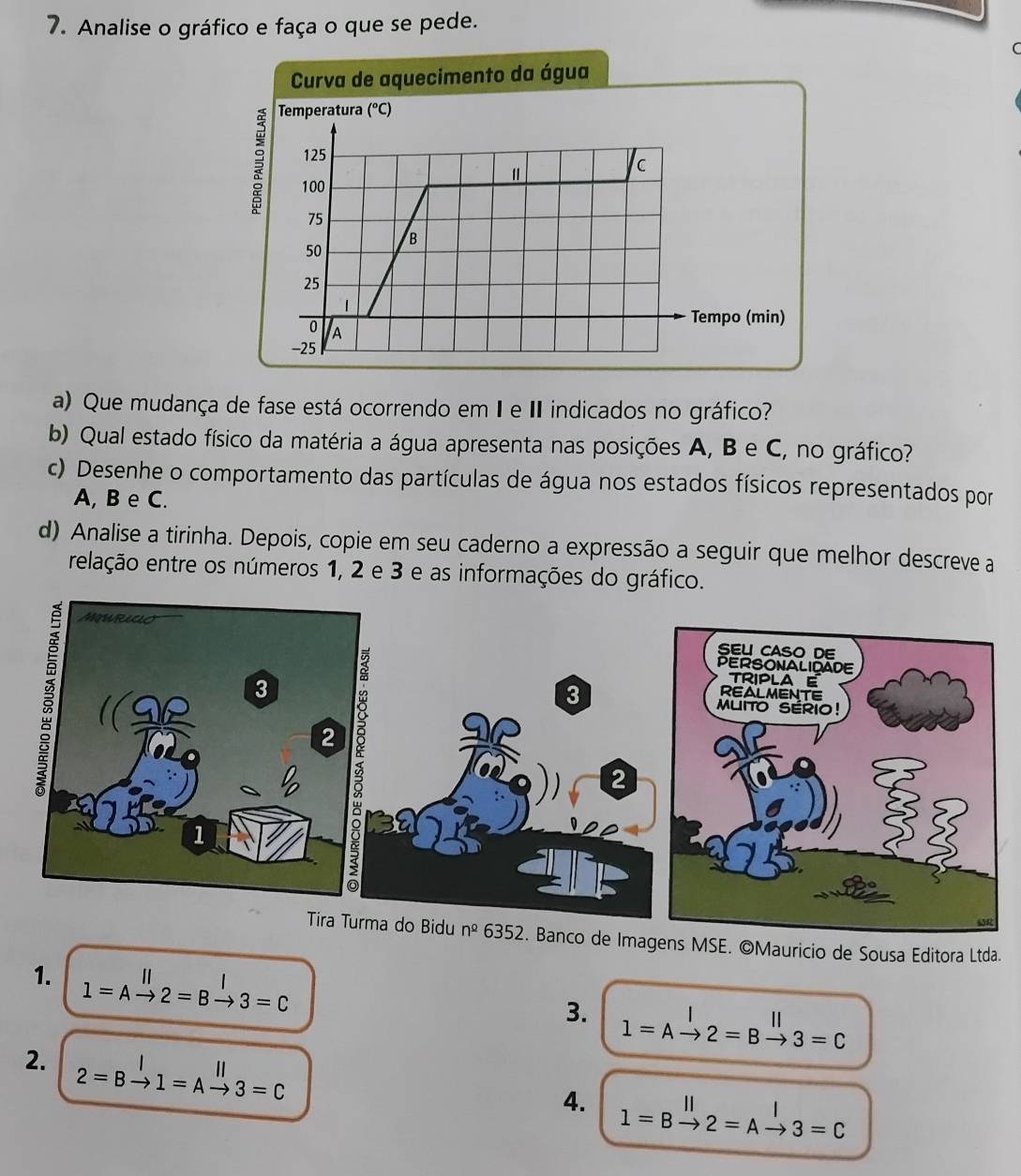 Analise o gráfico e faça o que se pede.
a de aquecimento da água
a) Que mudança de fase está ocorrendo em I e II indicados no gráfico?
b) Qual estado físico da matéria a água apresenta nas posições A, B e C, no gráfico?
c) Desenhe o comportamento das partículas de água nos estados físicos representados por
A, B e C.
d) Analise a tirinha. Depois, copie em seu caderno a expressão a seguir que melhor descreve a
relação entre os números 1, 2 e 3 e as informações do gráfico.
de Imagens MSE. ©Mauricio de Sousa Editora Ltda.
1. 1=Abeginarrayr III2=Bxrightarrow I3=C
3. 1=Abeginarrayr I to endarray 2=Bbeginarrayr II to endarray 3=C
2. 2=Bxrightarrow I1=Axrightarrow parallel 3=C
4. l=Bxrightarrow ||2=Axrightarrow |3=C