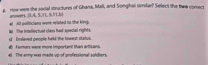 €. How were the social structures of Ghana, Mali, and Songhai similar? Select the two correct
answers. (5.4, 5.11, 5.11.b)
a) All politicians were related to the king.
b) The intellectual class had special rights.
c) Enslaved people held the lowest status.
d) Farmers were more important than artisans.
e) The army was made up of professional soldiers.