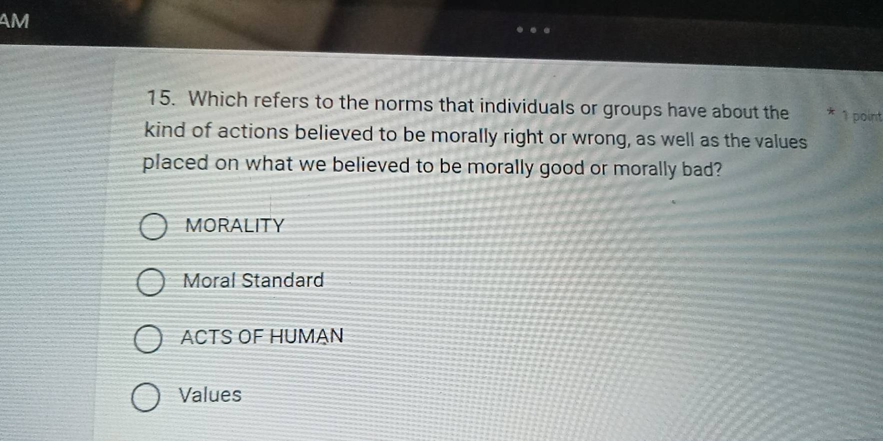 AM
15. Which refers to the norms that individuals or groups have about the * 1 point
kind of actions believed to be morally right or wrong, as well as the values
placed on what we believed to be morally good or morally bad?
MORALITY
Moral Standard
ACTS OF HUMAN
Values