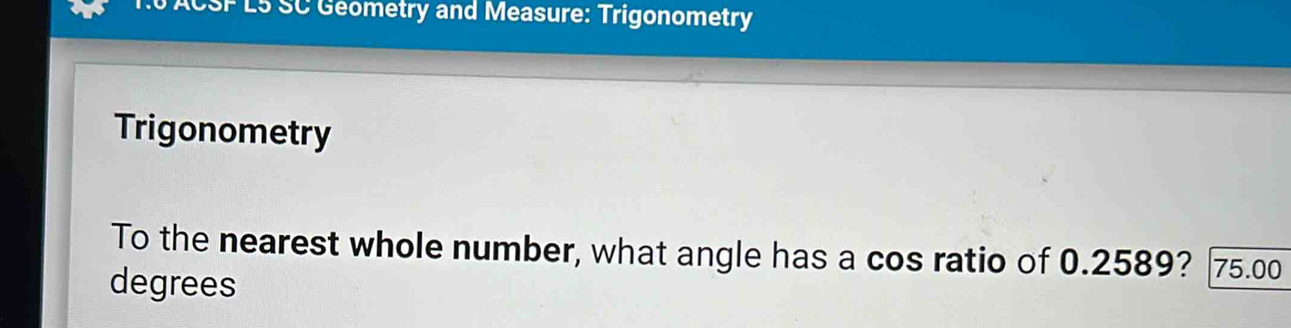 ACSF L5 SC Geometry and Measure: Trigonometry 
Trigonometry 
To the nearest whole number, what angle has a cos ratio of 0.2589? 75.00
degrees