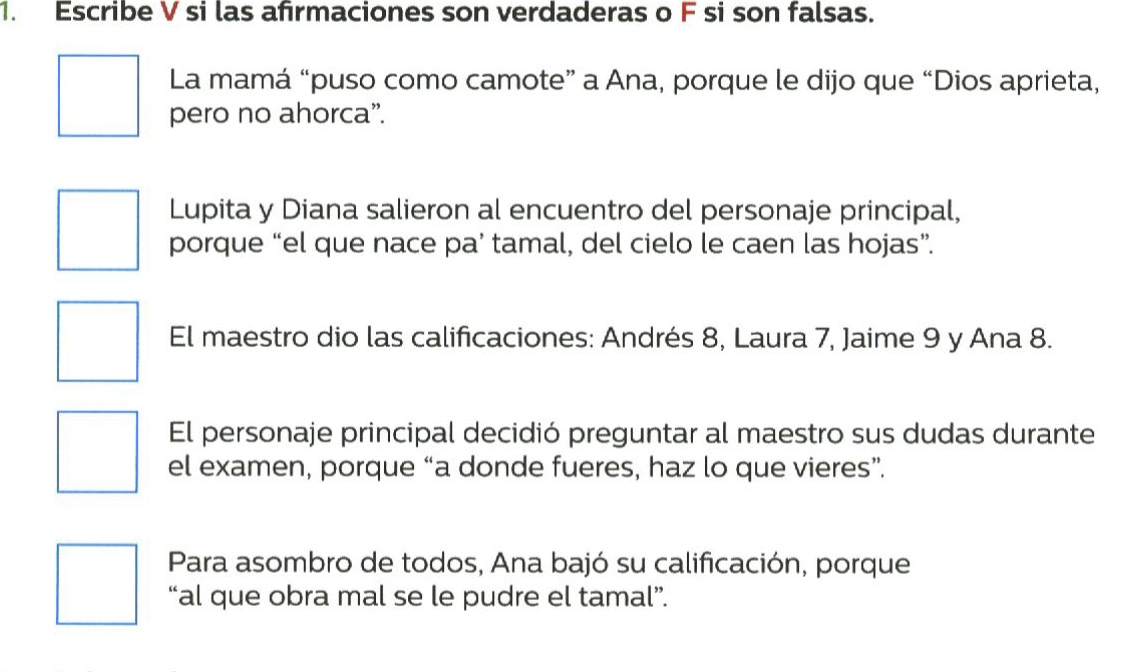 Escribe V si las afirmaciones son verdaderas o F si son falsas. 
La mamá “puso como camote” a Ana, porque le dijo que “Dios aprieta, 
pero no ahorca”. 
Lupita y Diana salieron al encuentro del personaje principal, 
porque “el que nace pa’ tamal, del cielo le caen las hojas”. 
El maestro dio las calificaciones: Andrés 8, Laura 7, Jaime 9 y Ana 8. 
El personaje principal decidió preguntar al maestro sus dudas durante 
el examen, porque “a donde fueres, haz lo que vieres”. 
Para asombro de todos, Ana bajó su calificación, porque 
“al que obra mal se le pudre el tamal”.