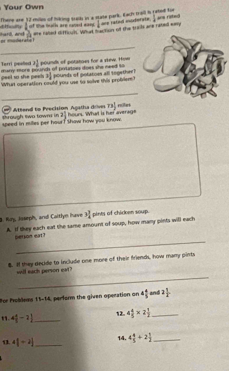 Your Own 
There are 12 miles of hiking trails in a state park. Each trail is rated for 
ditficulty  1/a  of the trails are rated easy.  1/6  are rated moderate,  1/4  ars rated 
hard, and  3/24  are rated difficult. What fraction of the trails are rated easy 
or moderate? 
_ 
Terri peeled 2 1/6  pounds of potatoes for a stew. How 
many more pounds of potatoes does she need to 
peel so she peels 3 3/4  pounds of potatoes all together? 
What operation could you use to solve this problem? 
_ 
Attend to Precision Agatha drives 73 1/2  miles
through two towns in 2 1/3  hours. What is her average 
speed in miles per hour? Show how you know. 
. Roy, Joseph, and Caitlyn have 3 3/4  pints of chicken soup. 
A. If they each eat the same amount of soup, how many pints will each 
_ 
person eat? 
6. If they decide to include one more of their friends, how many pints 
_ 
will each person eat? 
For Problems 11-14, perform the given operation on 4 4/5  and 2 1/2 . 
11. 4 4/5 -2 1/2  _ 
12. 4 4/5 * 2 1/2  _ 
13. 4 4/9 +2 1/2  _ 
14. 4 4/5 +2 1/2  _