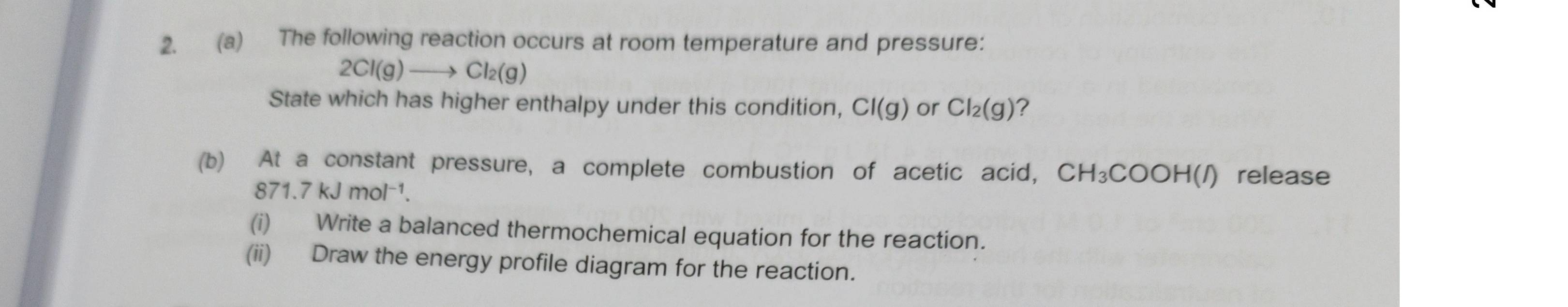 The following reaction occurs at room temperature and pressure:
2Cl(g)to Cl_2(g)
State which has higher enthalpy under this condition, CI(g) or Cl_2(g) ? 
(b) At a constant pressure, a complete combustion of acetic acid, CH_3COOH(l) release
871.7 kJ mol⁻¹. 
(i) Write a balanced thermochemical equation for the reaction. 
(ii) Draw the energy profile diagram for the reaction.