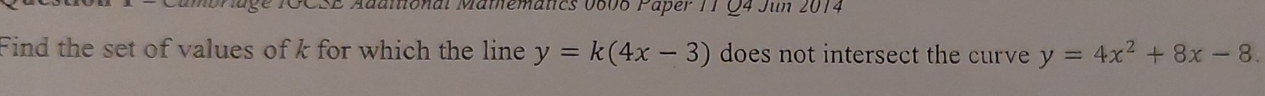 GCSE Adaitional Mathematics 0606 Paper 1T Q4 Jun 2014
Find the set of values of k for which the line y=k(4x-3) does not intersect the curve y=4x^2+8x-8.