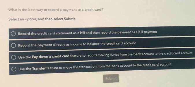 What is the best way to record a payment to a credit card?
Select an option, and then select Submit.
Record the credit card statement as a bill and then record the payment as a bill payment
Record the payment directly as income to balance the credit card account
Use the Pay down a credit card feature to record moving funds from the bank account to the credit card account
Use the Transfer feature to move the transaction from the bank account to the credit card account
Submit