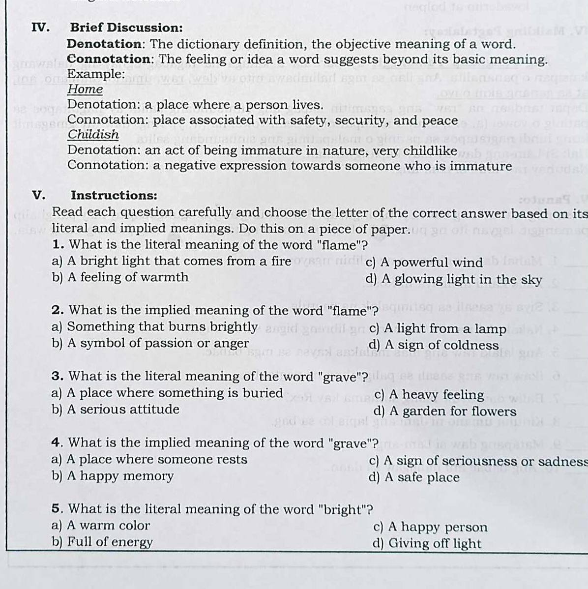 Brief Discussion:
Denotation: The dictionary definition, the objective meaning of a word.
Connotation: The feeling or idea a word suggests beyond its basic meaning.
Example:
Home
Denotation: a place where a person lives.
Connotation: place associated with safety, security, and peace
Childish
Denotation: an act of being immature in nature, very childlike
Connotation: a negative expression towards someone who is immature
V. Instructions:
Read each question carefully and choose the letter of the correct answer based on its
literal and implied meanings. Do this on a piece of paper.
1. What is the literal meaning of the word "flame"?
a) A bright light that comes from a fire c) A powerful wind
b) A feeling of warmth d) A glowing light in the sky
2. What is the implied meaning of the word "flame"?
a) Something that burns brightly c) A light from a lamp
b) A symbol of passion or anger d) A sign of coldness
3. What is the literal meaning of the word "grave"?
a) A place where something is buried c) A heavy feeling
b) A serious attitude d) A garden for flowers
4. What is the implied meaning of the word "grave"?
a) A place where someone rests c) A sign of seriousness or sadness
b) A happy memory d) A safe place
5. What is the literal meaning of the word "bright"?
a) A warm color c) A happy person
b) Full of energy d) Giving off light