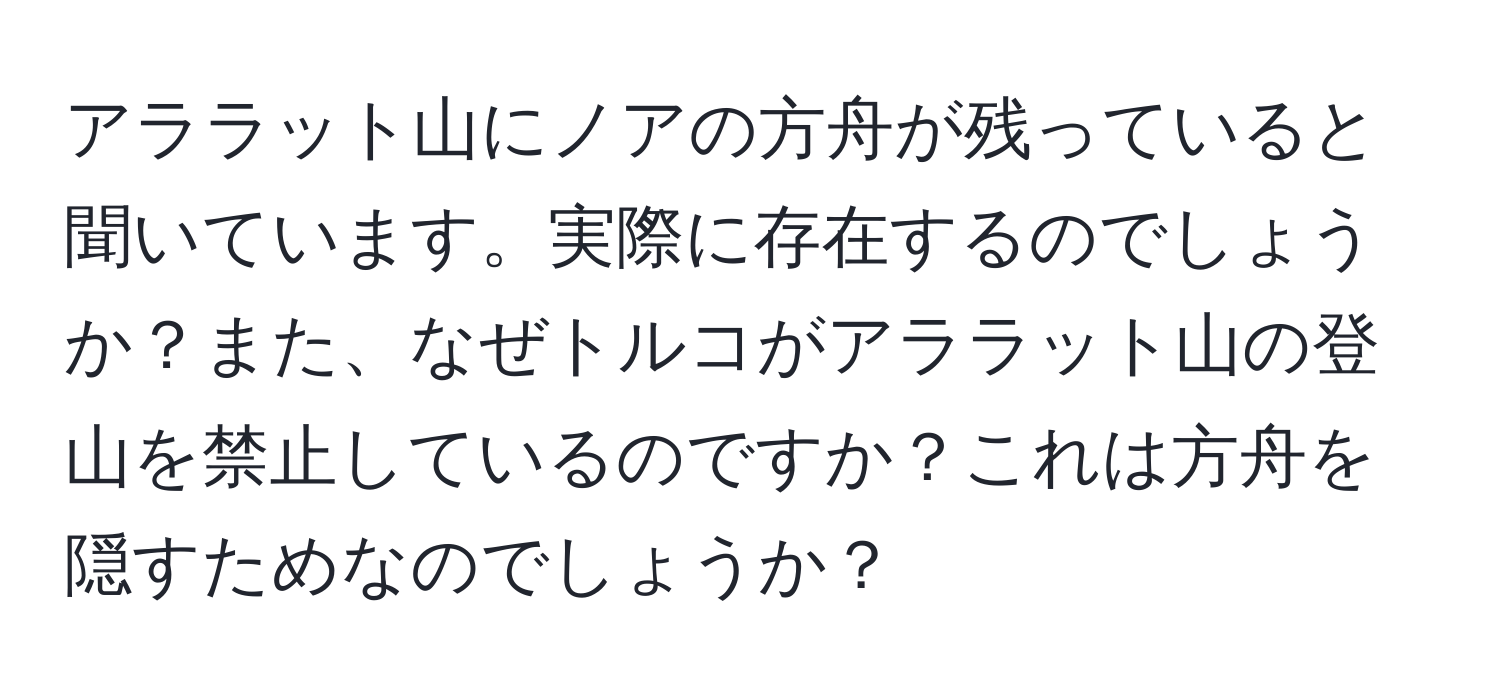 アララット山にノアの方舟が残っていると聞いています。実際に存在するのでしょうか？また、なぜトルコがアララット山の登山を禁止しているのですか？これは方舟を隠すためなのでしょうか？