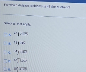 For which division problems is 45 the quotient?
Sellect all that apply.
A. beginarrayr 45encloselongdiv 2,025endarray
B. beginarrayr 21encloselongdiv 945endarray
C. beginarrayr 54encloselongdiv 2,376endarray
D. beginarrayr 42encloselongdiv 1.092endarray
E. beginarrayr 10encloselongdiv 4.500endarray